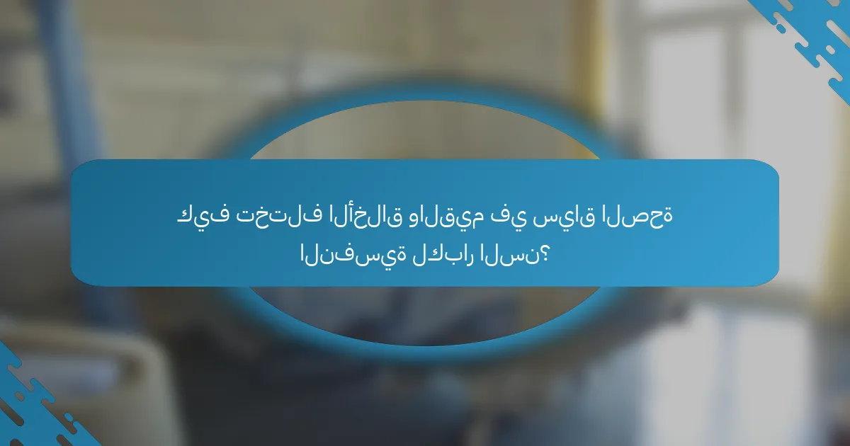 كيف تختلف الأخلاق والقيم في سياق الصحة النفسية لكبار السن؟