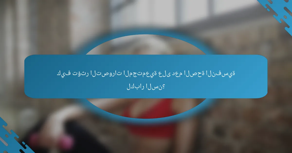 كيف تؤثر التصورات المجتمعية على دعم الصحة النفسية لكبار السن؟