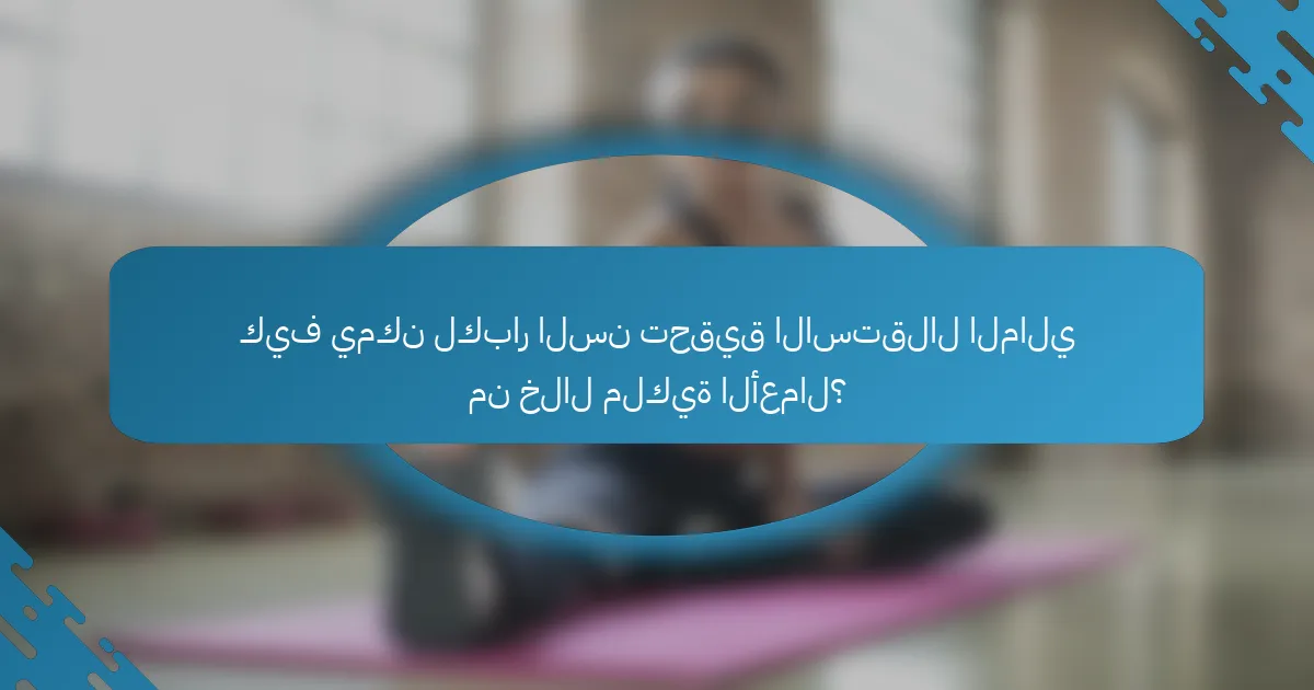 كيف يمكن لكبار السن تحقيق الاستقلال المالي من خلال ملكية الأعمال؟