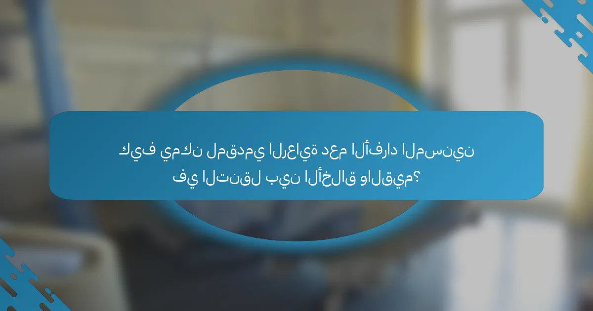 كيف يمكن لمقدمي الرعاية دعم الأفراد المسنين في التنقل بين الأخلاق والقيم؟