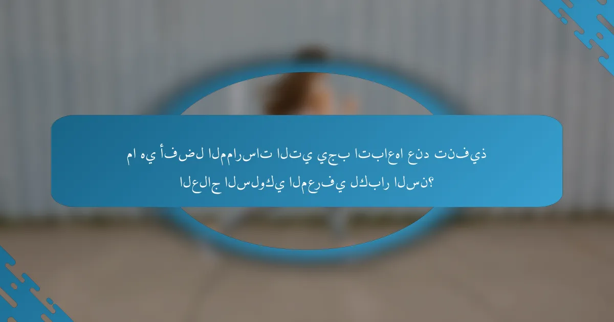 ما هي أفضل الممارسات التي يجب اتباعها عند تنفيذ العلاج السلوكي المعرفي لكبار السن؟