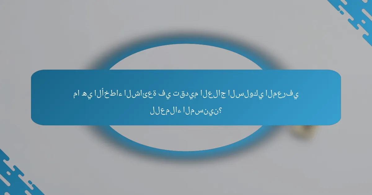 ما هي الأخطاء الشائعة في تقديم العلاج السلوكي المعرفي للعملاء المسنين؟