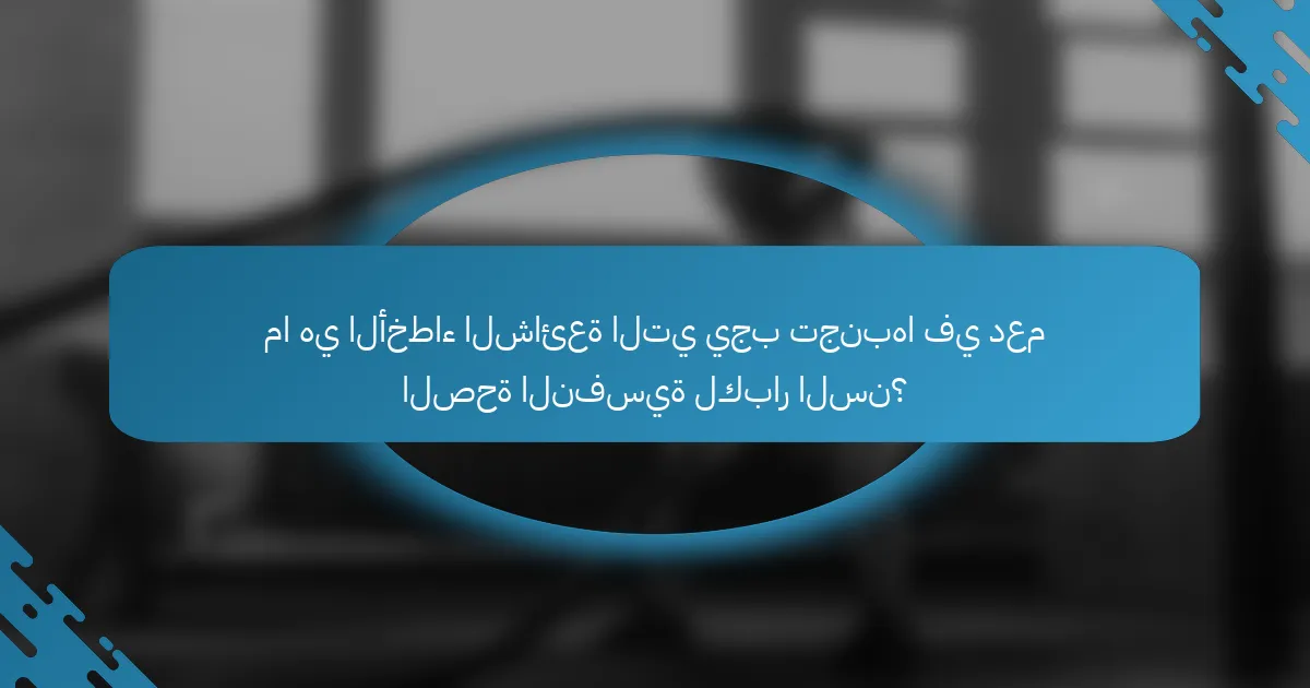 ما هي الأخطاء الشائعة التي يجب تجنبها في دعم الصحة النفسية لكبار السن؟