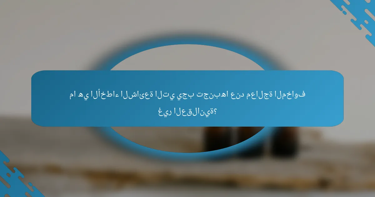 ما هي الأخطاء الشائعة التي يجب تجنبها عند معالجة المخاوف غير العقلانية؟