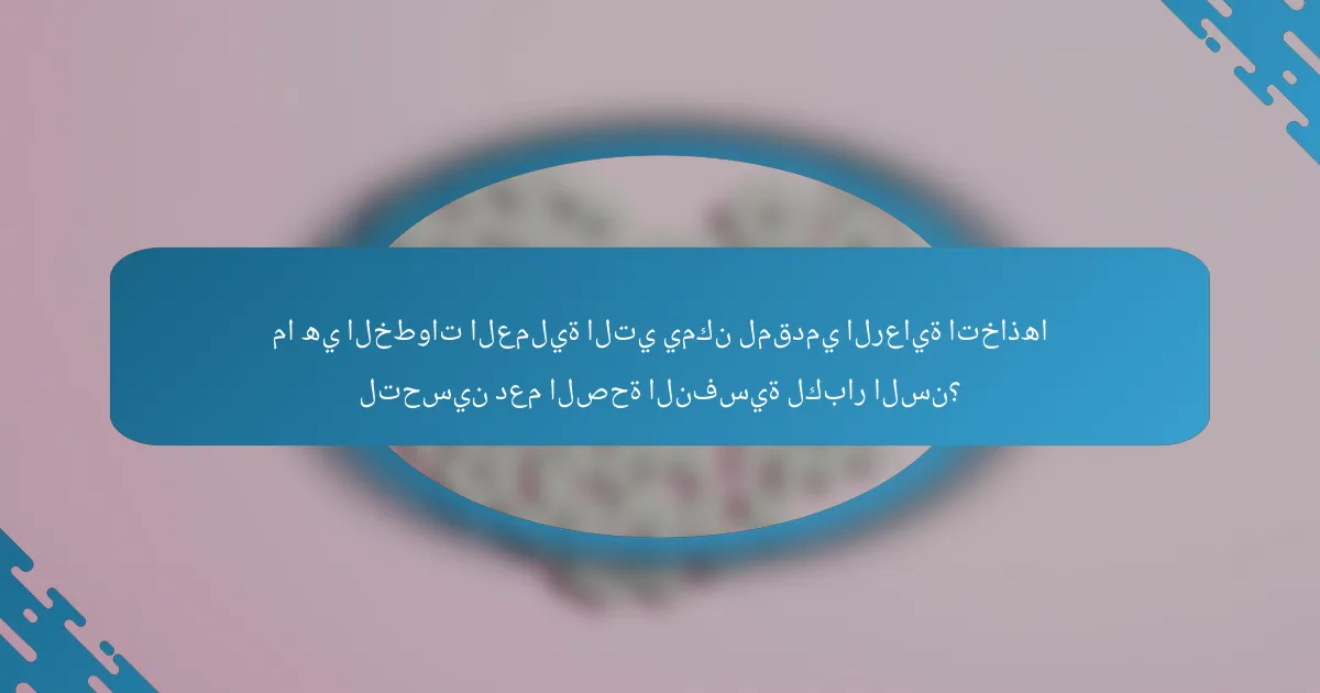 ما هي الخطوات العملية التي يمكن لمقدمي الرعاية اتخاذها لتحسين دعم الصحة النفسية لكبار السن؟