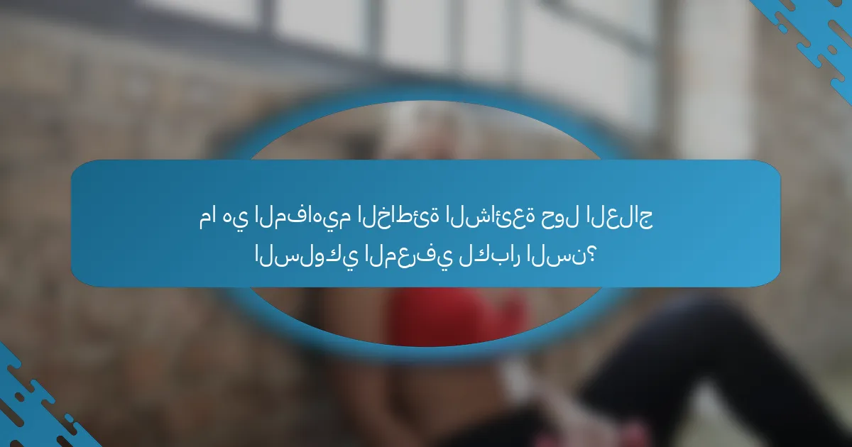 ما هي المفاهيم الخاطئة الشائعة حول العلاج السلوكي المعرفي لكبار السن؟