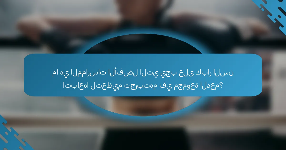 ما هي الممارسات الأفضل التي يجب على كبار السن اتباعها لتعظيم تجربتهم في مجموعة الدعم؟