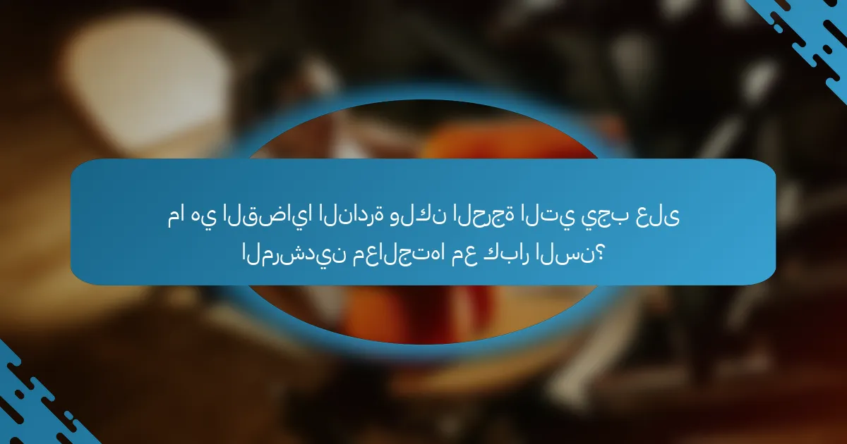 ما هي القضايا النادرة ولكن الحرجة التي يجب على المرشدين معالجتها مع كبار السن؟