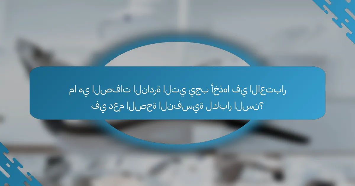 ما هي الصفات النادرة التي يجب أخذها في الاعتبار في دعم الصحة النفسية لكبار السن؟