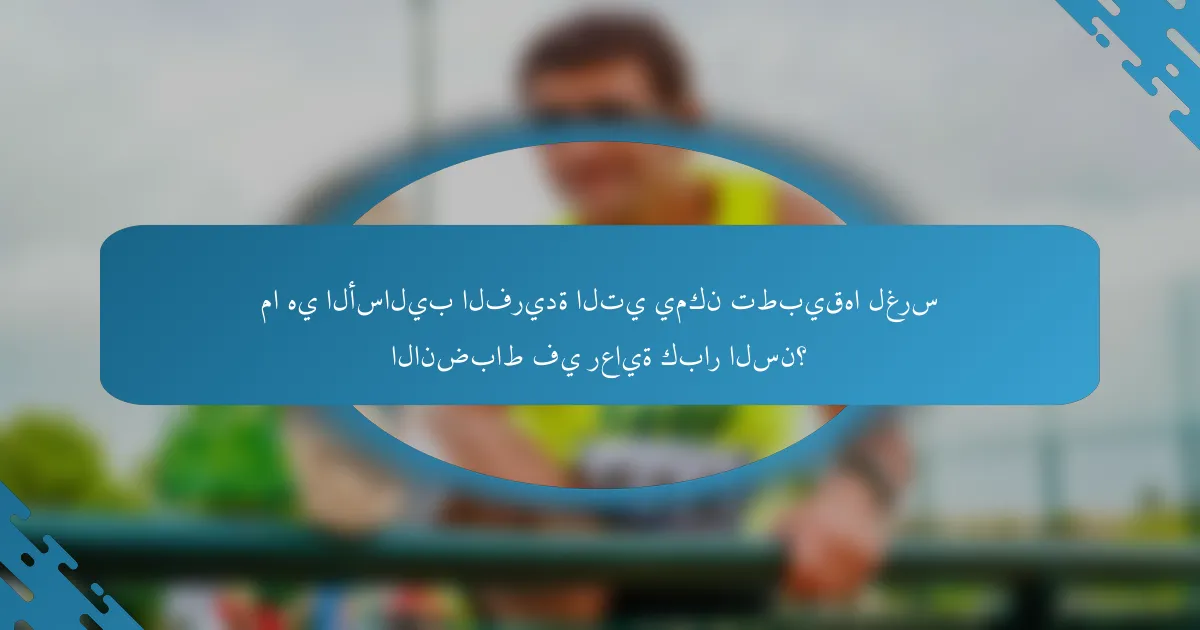 ما هي الأساليب الفريدة التي يمكن تطبيقها لغرس الانضباط في رعاية كبار السن؟