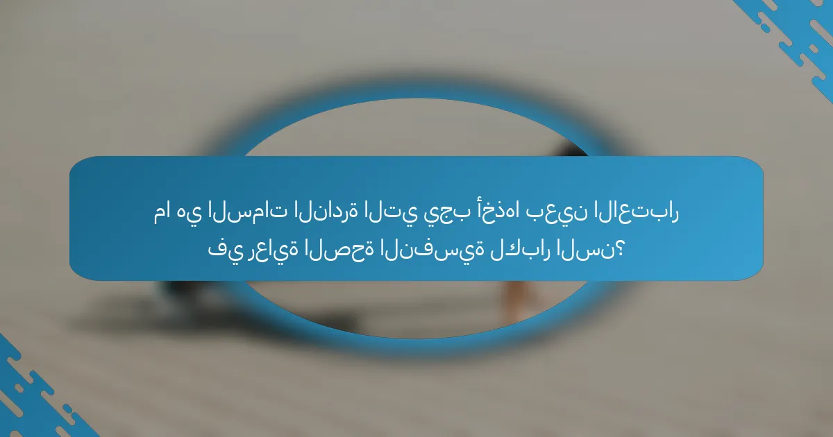 ما هي السمات النادرة التي يجب أخذها بعين الاعتبار في رعاية الصحة النفسية لكبار السن؟