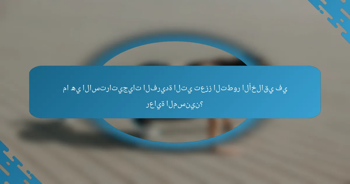 ما هي الاستراتيجيات الفريدة التي تعزز التطور الأخلاقي في رعاية المسنين؟