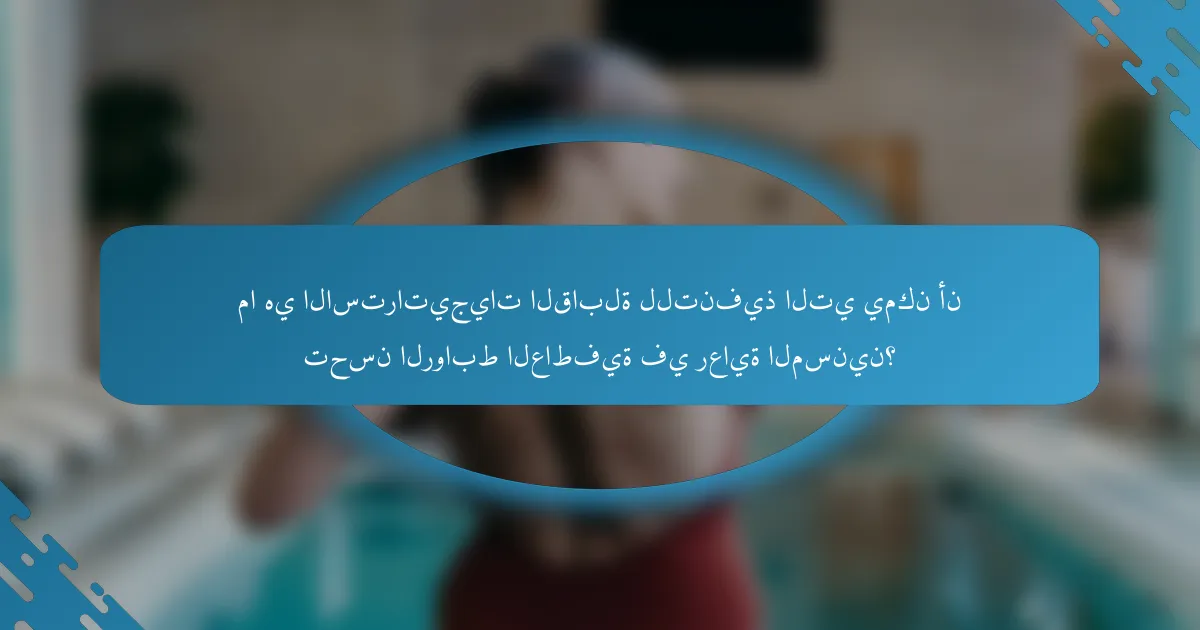 ما هي الاستراتيجيات القابلة للتنفيذ التي يمكن أن تحسن الروابط العاطفية في رعاية المسنين؟