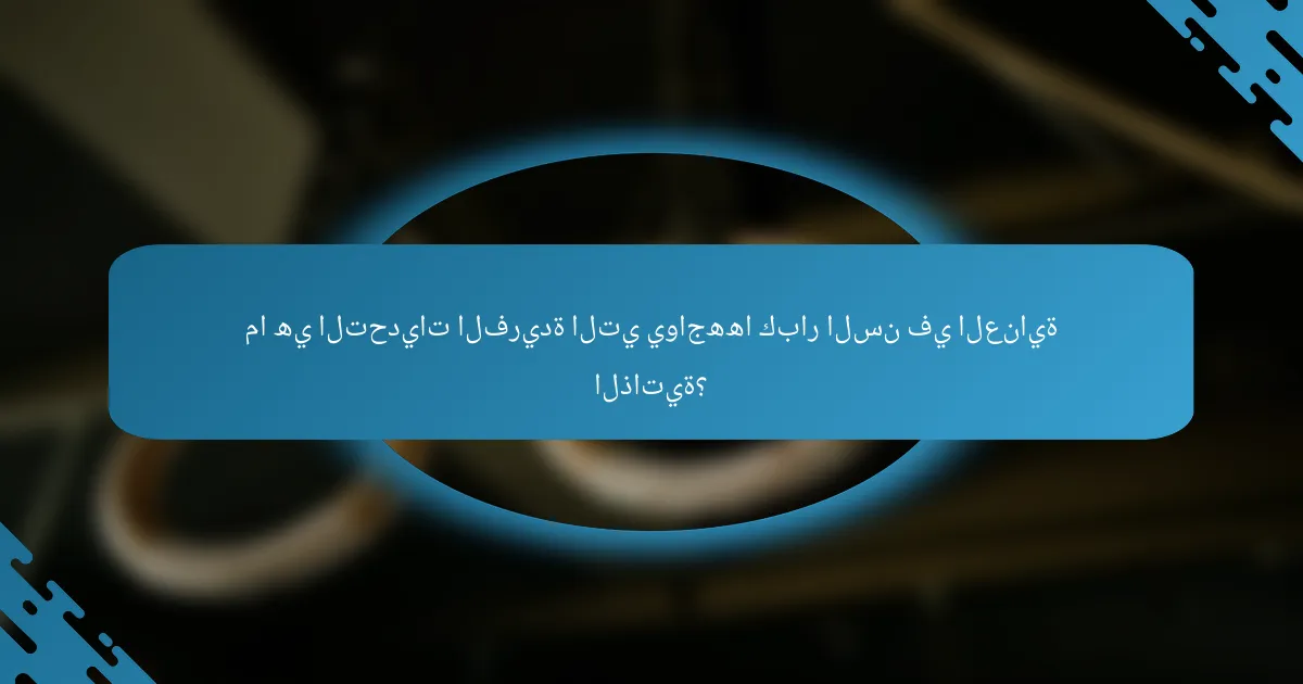 ما هي التحديات الفريدة التي يواجهها كبار السن في العناية الذاتية؟