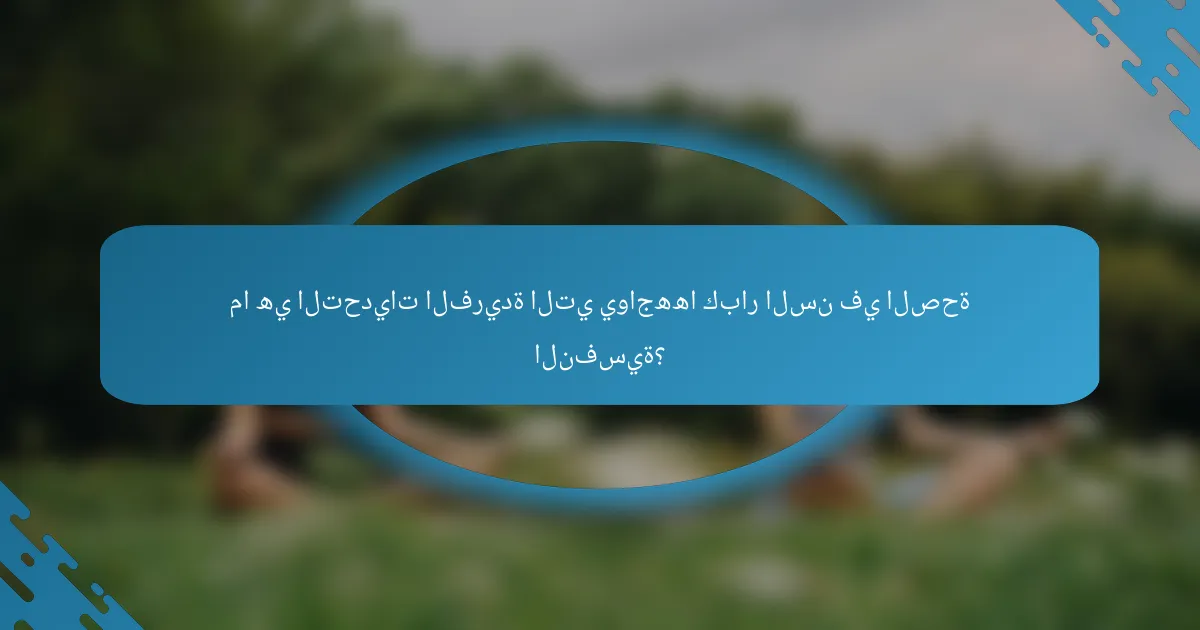 ما هي التحديات الفريدة التي يواجهها كبار السن في الصحة النفسية؟