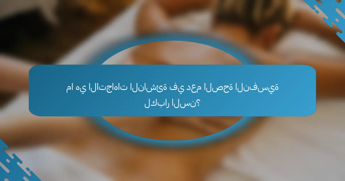 ما هي الاتجاهات الناشئة في دعم الصحة النفسية لكبار السن؟
