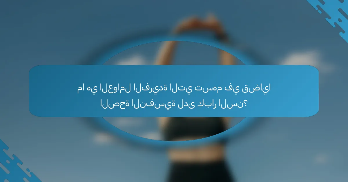 ما هي العوامل الفريدة التي تسهم في قضايا الصحة النفسية لدى كبار السن؟