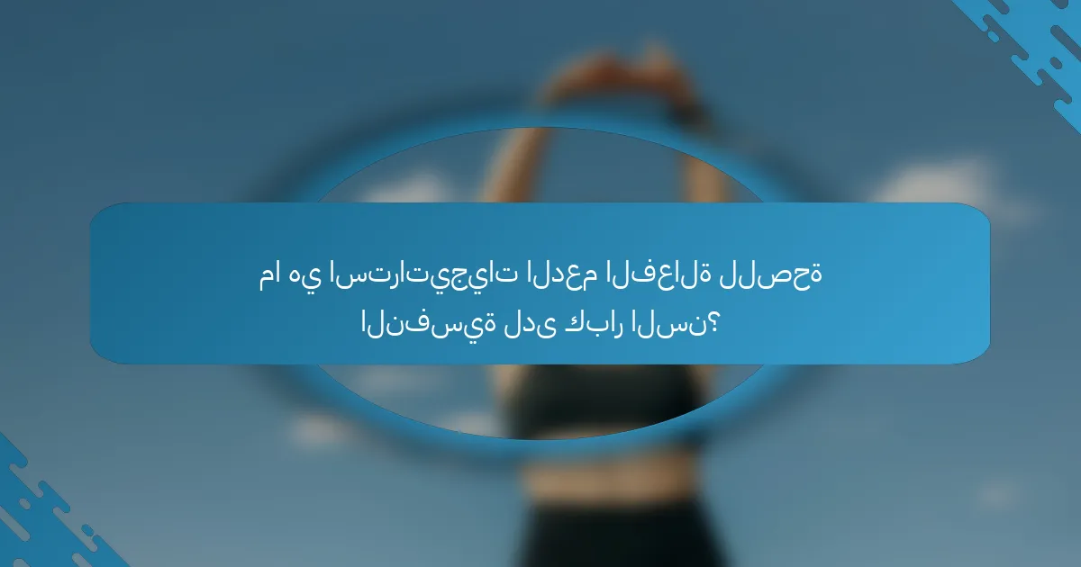 ما هي استراتيجيات الدعم الفعالة للصحة النفسية لدى كبار السن؟