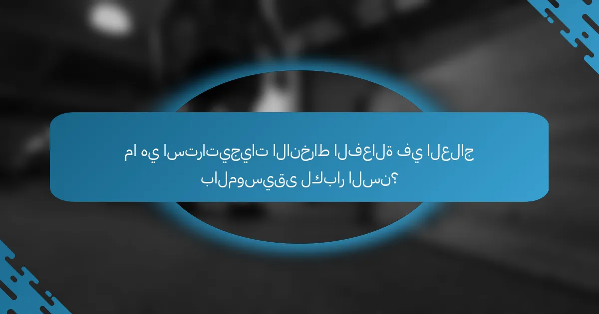 ما هي استراتيجيات الانخراط الفعالة في العلاج بالموسيقى لكبار السن؟
