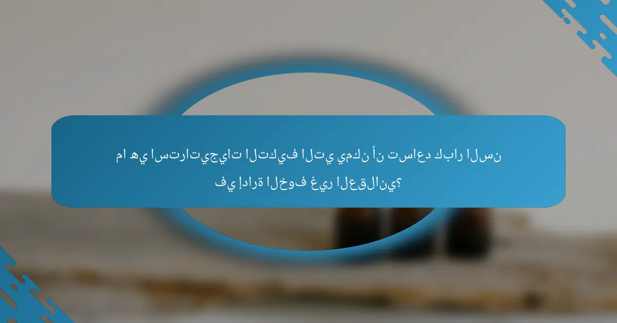 ما هي استراتيجيات التكيف التي يمكن أن تساعد كبار السن في إدارة الخوف غير العقلاني؟