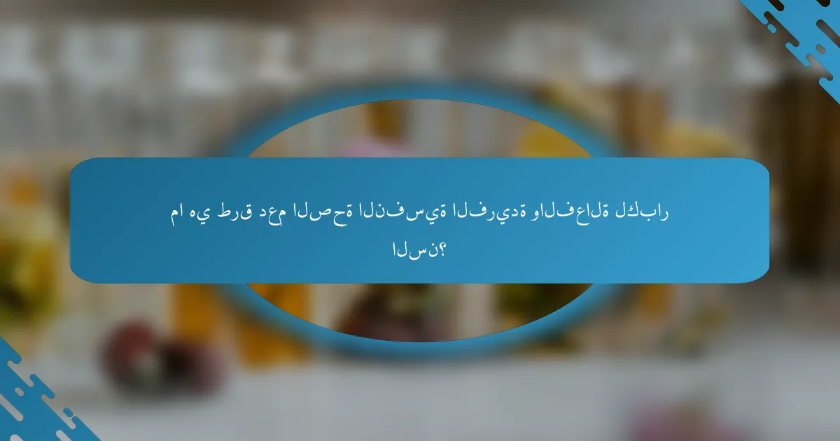 ما هي طرق دعم الصحة النفسية الفريدة والفعالة لكبار السن؟