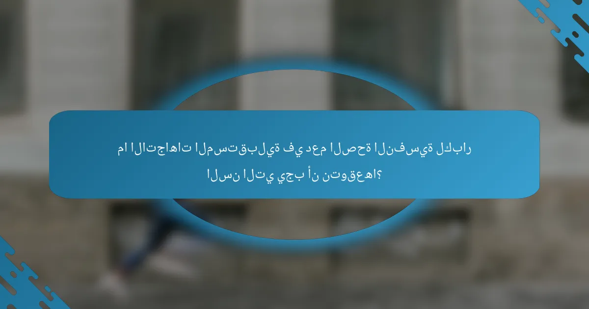 ما الاتجاهات المستقبلية في دعم الصحة النفسية لكبار السن التي يجب أن نتوقعها؟